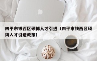 四平市铁西区硕博人才引进（四平市铁西区硕博人才引进政策）