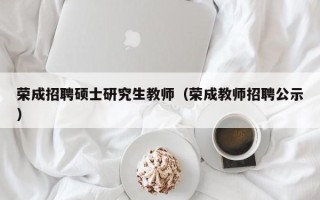 荣成招聘硕士研究生教师（荣成教师招聘公示）