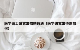 医学硕士研究生招聘待遇（医学研究生待遇如何）
