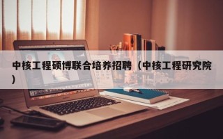 中核工程硕博联合培养招聘（中核工程研究院）