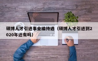 硕博人才引进事业编待遇（硕博人才引进到2020年还有吗）