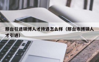 邢台引进硕博人才待遇怎么样（邢台市博硕人才引进）