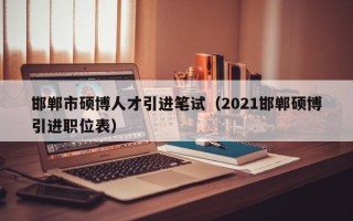 邯郸市硕博人才引进笔试（2021邯郸硕博引进职位表）