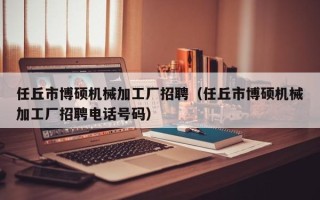 任丘市博硕机械加工厂招聘（任丘市博硕机械加工厂招聘电话号码）