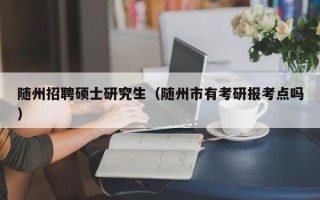 随州招聘硕士研究生（随州市有考研报考点吗）