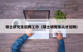 硕士研究生招聘工作（硕士研究生人才招聘）