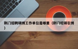 荆门招聘硕博工作单位是哪里（荆门招硕引博）