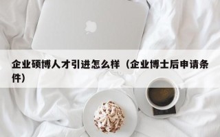 企业硕博人才引进怎么样（企业博士后申请条件）