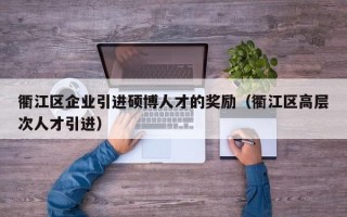 衢江区企业引进硕博人才的奖励（衢江区高层次人才引进）
