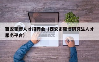 西安硕博人才招聘会（西安市硕博研究生人才服务平台）