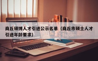 商丘硕博人才引进公示名单（商丘市硕士人才引进年龄要求）