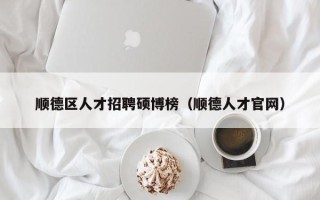 顺德区人才招聘硕博榜（顺德人才官网）