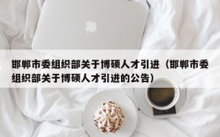 邯郸市委组织部关于博硕人才引进（邯郸市委组织部关于博硕人才引进的公告）