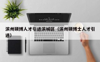 滨州硕博人才引进滨城区（滨州硕博士人才引进）