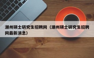 潮州硕士研究生招聘网（潮州硕士研究生招聘网最新消息）