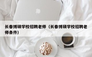 长春博硕学校招聘老师（长春博硕学校招聘老师条件）