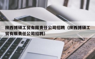 陕西博硕工贸有限责任公司招聘（陕西博硕工贸有限责任公司招聘）