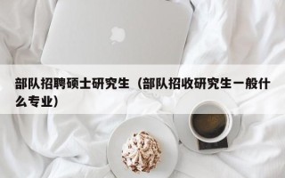 部队招聘硕士研究生（部队招收研究生一般什么专业）