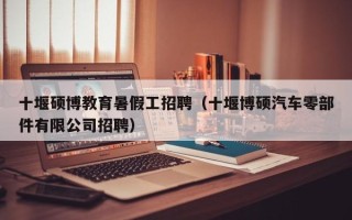 十堰硕博教育暑假工招聘（十堰博硕汽车零部件有限公司招聘）