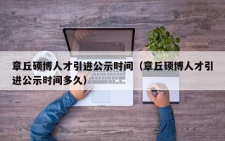 章丘硕博人才引进公示时间（章丘硕博人才引进公示时间多久）