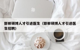 邯郸硕博人才引进医生（邯郸硕博人才引进医生招聘）