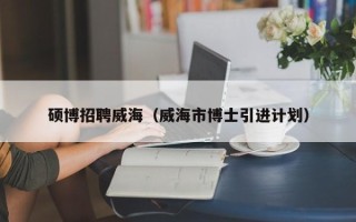 硕博招聘威海（威海市博士引进计划）