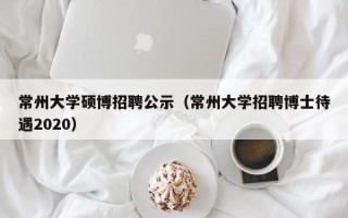 常州大学硕博招聘公示（常州大学招聘博士待遇2020）