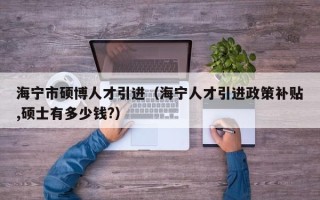 海宁市硕博人才引进（海宁人才引进政策补贴,硕士有多少钱?）