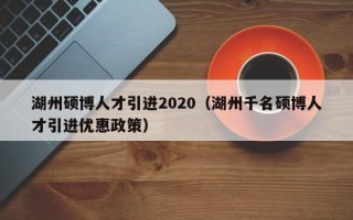 湖州硕博人才引进2020（湖州千名硕博人才引进优惠政策）