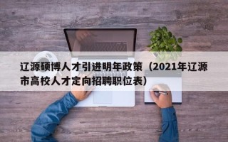 辽源硕博人才引进明年政策（2021年辽源市高校人才定向招聘职位表）