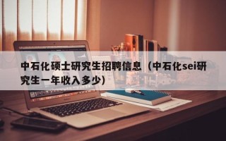 中石化硕士研究生招聘信息（中石化sei研究生一年收入多少）