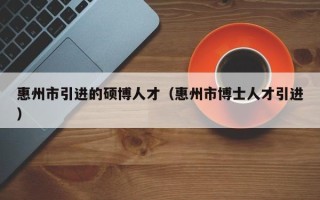惠州市引进的硕博人才（惠州市博士人才引进）