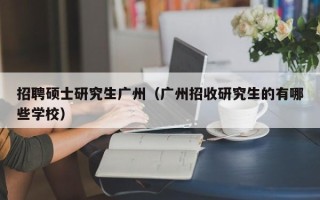 招聘硕士研究生广州（广州招收研究生的有哪些学校）