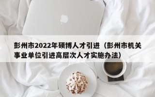 彭州市2022年硕博人才引进（彭州市机关事业单位引进高层次人才实施办法）