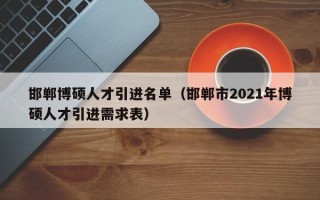 邯郸博硕人才引进名单（邯郸市2021年博硕人才引进需求表）