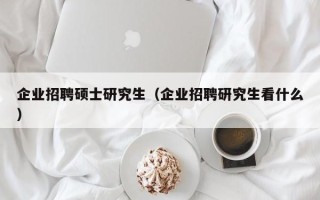企业招聘硕士研究生（企业招聘研究生看什么）