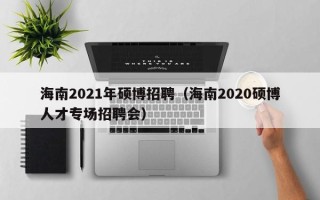 海南2021年硕博招聘（海南2020硕博人才专场招聘会）