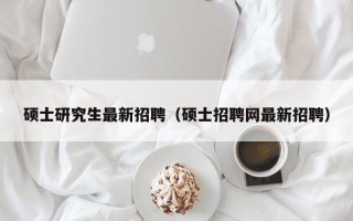 硕士研究生最新招聘（硕士招聘网最新招聘）