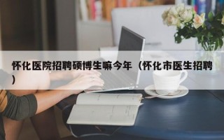 怀化医院招聘硕博生嘛今年（怀化市医生招聘）