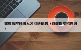 邯郸医院硕博人才引进招聘（邯郸医院招聘网）