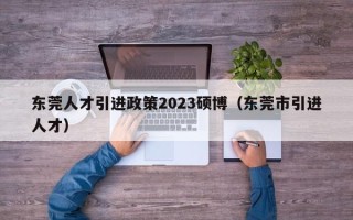 东莞人才引进政策2023硕博（东莞市引进人才）