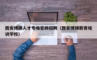 西安博硕人才专场官网招聘（西安博硕教育培训学校）