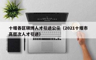 十堰各区硕博人才引进公示（2021十堰市高层次人才引进）