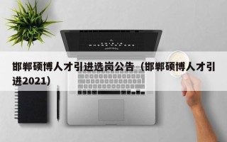 邯郸硕博人才引进选岗公告（邯郸硕博人才引进2021）