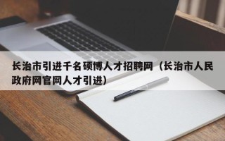 长治市引进千名硕博人才招聘网（长治市人民政府网官网人才引进）