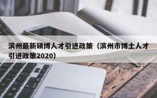 滨州最新硕博人才引进政策（滨州市博士人才引进政策2020）