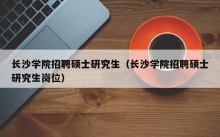 长沙学院招聘硕士研究生（长沙学院招聘硕士研究生岗位）