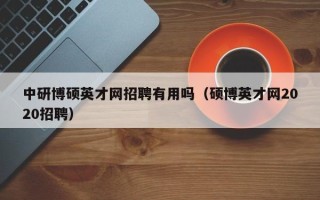 中研博硕英才网招聘有用吗（硕博英才网2020招聘）