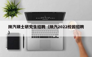 陕汽硕士研究生招聘（陕汽2022校园招聘）