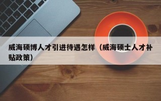 威海硕博人才引进待遇怎样（威海硕士人才补贴政策）